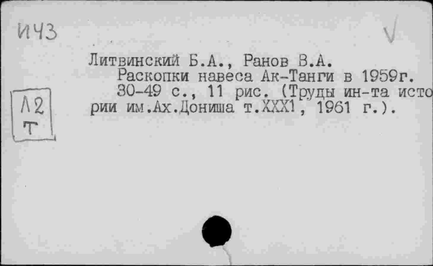 ﻿ичз
Л2
Литвинский Б.А., Ранов В.А.
Раскопки навеса Ак-Танги в 1959г.
30-49 с., 11 рис. (Труды ин-та исто рии им.Ах.Дониша т.XXXI, 1961 г.).